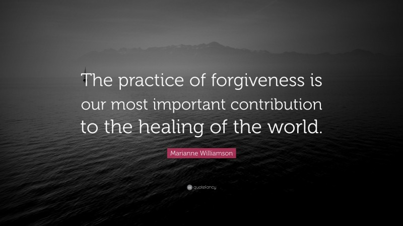 Marianne Williamson Quote: “The practice of forgiveness is our most important contribution to the healing of the world.”