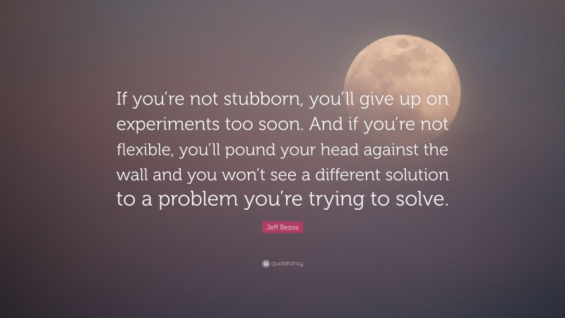 Jeff Bezos Quote: “If you’re not stubborn, you’ll give up on experiments too soon. And if you’re not flexible, you’ll pound your head against the wall and you won’t see a different solution to a problem you’re trying to solve.”