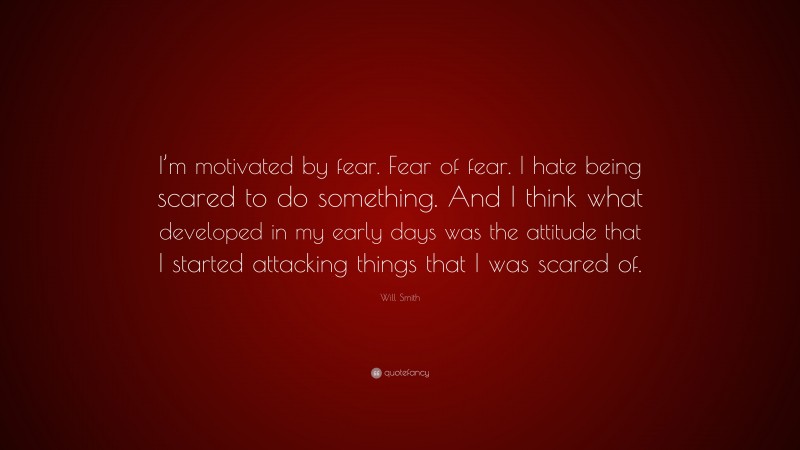 Will Smith Quote: “I’m motivated by fear. Fear of fear. I hate being scared to do something. And I think what developed in my early days was the attitude that I started attacking things that I was scared of.”