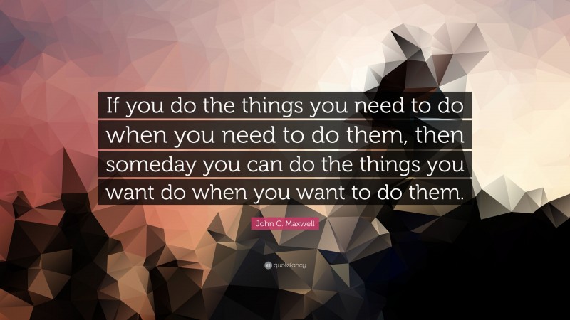 John C. Maxwell Quote: “If you do the things you need to do when you need to do them, then someday you can do the things you want do when you want to do them.”