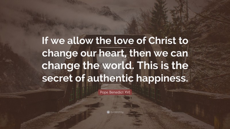 Pope Benedict XVI Quote: “If we allow the love of Christ to change our heart, then we can change the world. This is the secret of authentic happiness.”