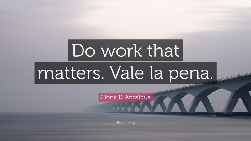 Gloria E. Anzaldúa Quote: “Do work that matters. Vale la pena.”