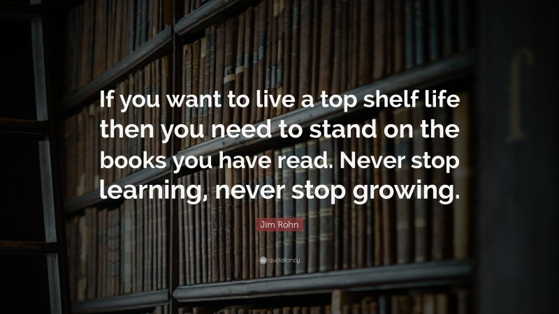Jim Rohn Quote: “If you want to live a top shelf life then you need to stand on the books you have read. Never stop learning, never stop growing.”
