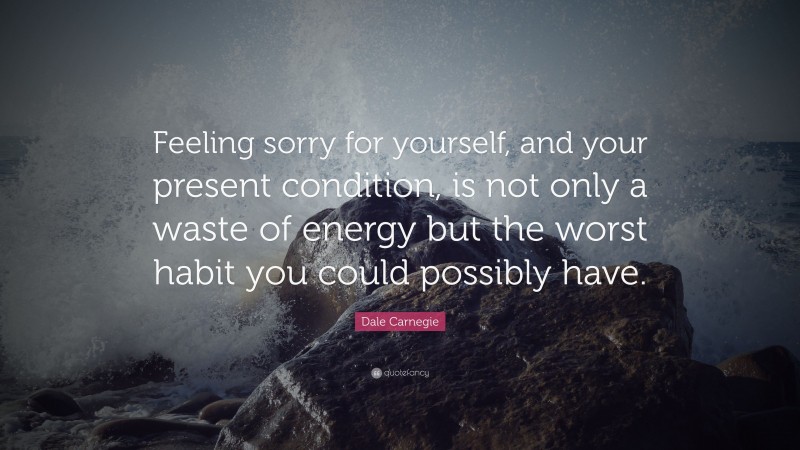 Dale Carnegie Quote: “Feeling sorry for yourself, and your present condition, is not only a waste of energy but the worst habit you could possibly have.”