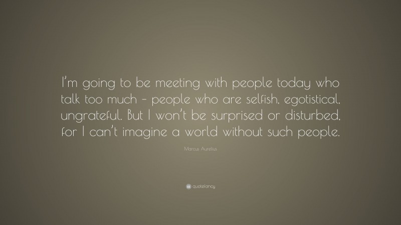 Marcus Aurelius Quote: “I’m going to be meeting with people today who talk too much – people who are selfish, egotistical, ungrateful. But I won’t be surprised or disturbed, for I can’t imagine a world without such people.”