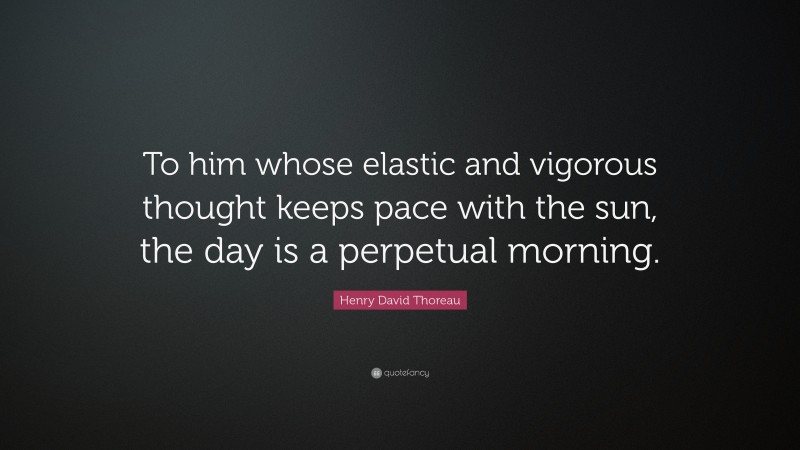 Henry David Thoreau Quote: “To him whose elastic and vigorous thought keeps pace with the sun, the day is a perpetual morning.”