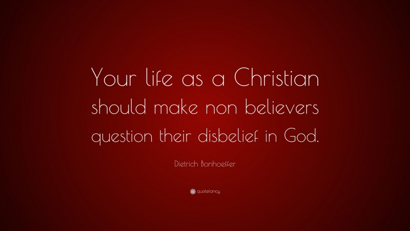 Dietrich Bonhoeffer Quote: “Your life as a Christian should make non believers question their disbelief in God.”