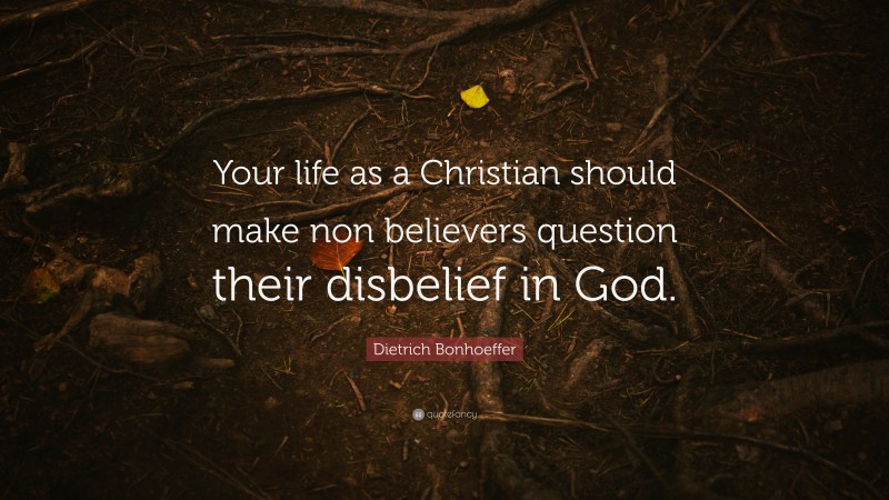 Dietrich Bonhoeffer Quote: “Your life as a Christian should make non believers question their disbelief in God.”