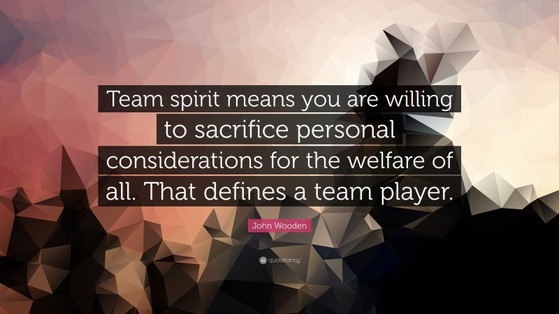 John Wooden Quote: “Team spirit means you are willing to sacrifice personal considerations for the welfare of all. That defines a team player.”