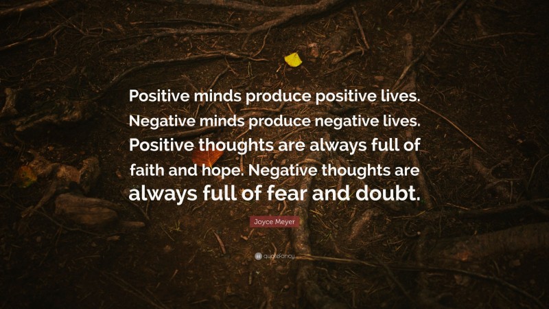 Joyce Meyer Quote: “Positive minds produce positive lives. Negative minds produce negative lives. Positive thoughts are always full of faith and hope. Negative thoughts are always full of fear and doubt.”
