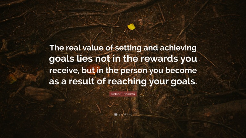 Robin S. Sharma Quote: “The real value of setting and achieving goals lies not in the rewards you receive, but in the person you become as a result of reaching your goals.”