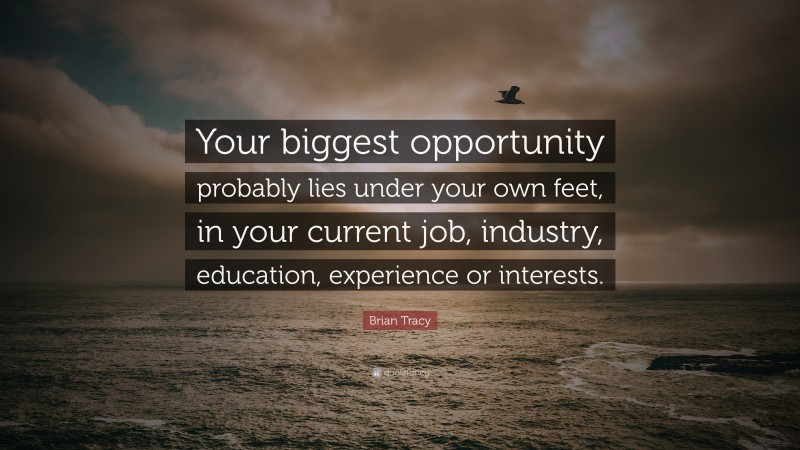 Brian Tracy Quote: “Your biggest opportunity probably lies under your own feet, in your current  job, industry, education, experience or interests.”