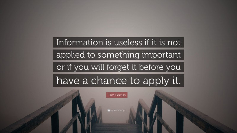 Tim Ferriss Quote: “Information is useless if it is not applied to something important or if you will forget it before you have a chance to apply it.”