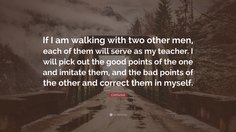 Confucius Quote: “If I am walking with two other men, each of them will serve as my teacher. I will pick out the good points of the one and imitate them, and the bad points of the other and correct them in myself.”