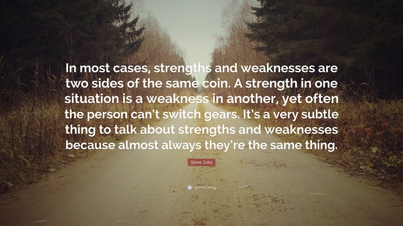 Steve Jobs Quote: “In most cases, strengths and weaknesses are two sides of the same coin. A strength in one situation is a weakness in another, yet often the person can’t switch gears. It’s a very subtle thing to talk about strengths and weaknesses because almost always they’re the same thing.”
