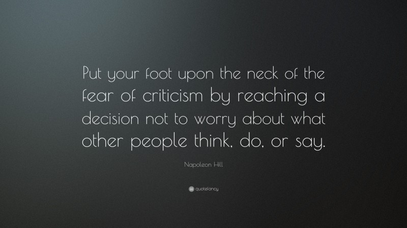 Napoleon Hill Quote: “Put your foot upon the neck of the fear of criticism by reaching a decision not to worry about what other people think, do, or say.”