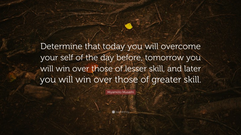 Miyamoto Musashi Quote: “Determine that today you will overcome your self of the day before, tomorrow you will win over those of lesser skill, and later you will win over those of greater skill.”