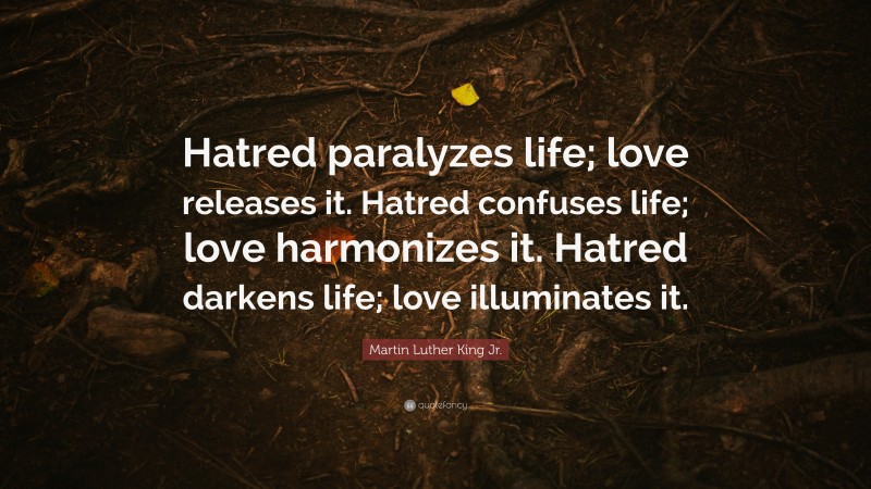 Martin Luther King Jr. Quote: “Hatred paralyzes life; love releases it. Hatred confuses life; love harmonizes it. Hatred darkens life; love illuminates it.”