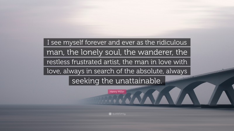 Henry Miller Quote: “I see myself forever and ever as the ridiculous man, the lonely soul, the wanderer, the restless frustrated artist, the man in love with love, always in search of the absolute, always seeking the unattainable.”