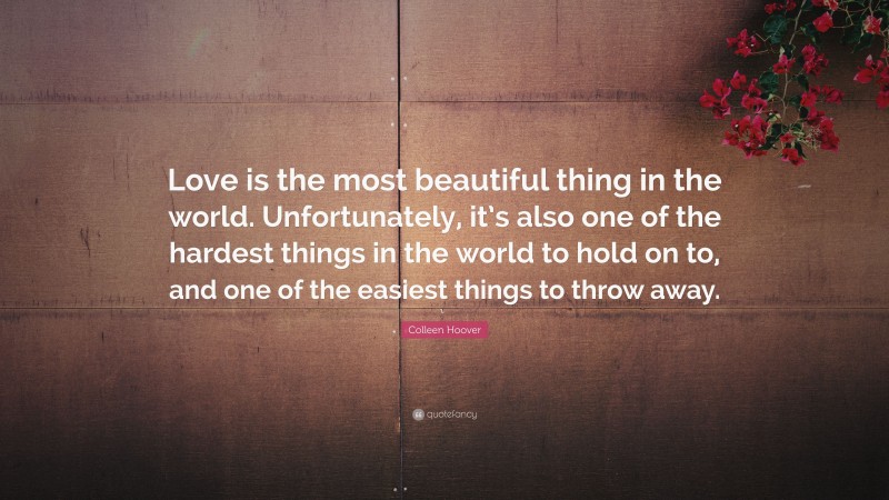 Colleen Hoover Quote: “Love is the most beautiful thing in the world. Unfortunately, it’s also one of the hardest things in the world to hold on to, and one of the easiest things to throw away.”