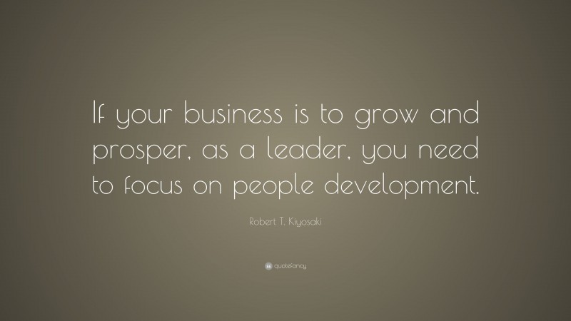 Robert T. Kiyosaki Quote: “If your business is to grow and prosper, as a leader, you need to focus on people development.”