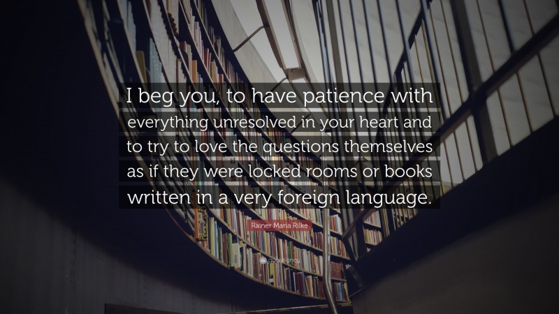 Rainer Maria Rilke Quote: “I beg you, to have patience with everything unresolved in your heart and to try to love the questions themselves as if they were locked rooms or books written in a very foreign language.”