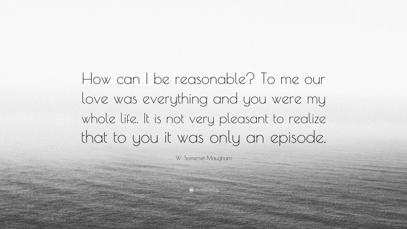 W. Somerset Maugham Quote: “How can I be reasonable? To me our love was everything and you were my whole life. It is not very pleasant to realize that to you it was only an episode.”