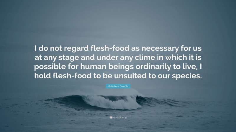 Mahatma Gandhi Quote: “I do not regard flesh-food as necessary for us at any stage and under any clime in which it is possible for human beings ordinarily to live, I hold flesh-food to be unsuited to our species.”