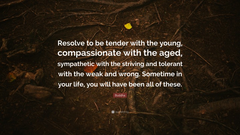 Buddha Quote: “Resolve to be tender with the young, compassionate with the aged, sympathetic with the striving and tolerant with the weak and wrong. Sometime in your life, you will have been all of these.”