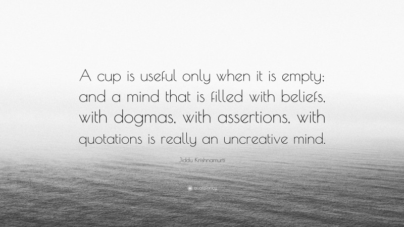 Jiddu Krishnamurti Quote: “A cup is useful only when it is empty; and a mind that is filled with beliefs, with dogmas, with assertions, with quotations is really an uncreative mind.”