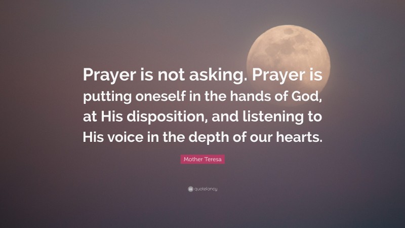 Mother Teresa Quote: “Prayer is not asking. Prayer is putting oneself in the hands of God, at His disposition, and listening to His voice in the depth of our hearts.”