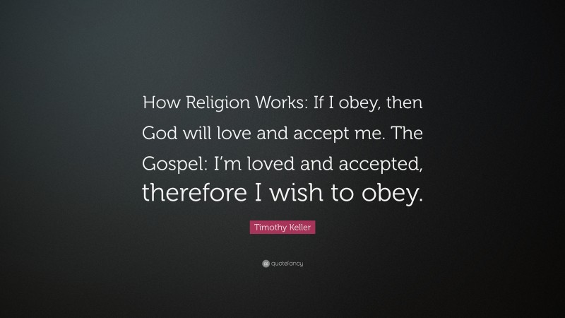 Timothy Keller Quote: “How Religion Works: If I obey, then God will love and accept me. The Gospel: I’m loved and accepted, therefore I wish to obey.”