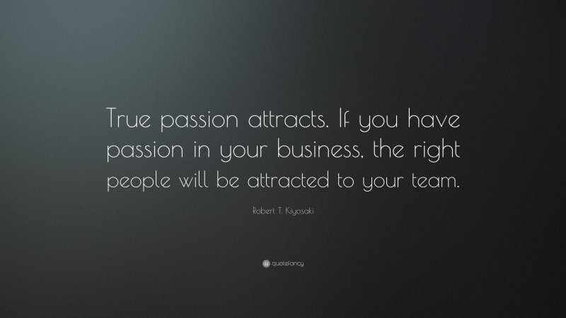 Robert T. Kiyosaki Quote: “True passion attracts. If you have passion in your business, the right people will be attracted to your team.”