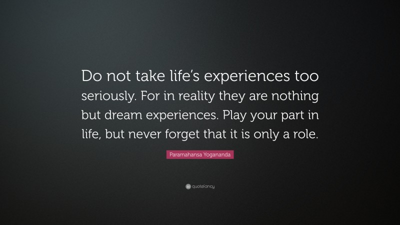 Paramahansa Yogananda Quote: “Do not take life’s experiences too seriously. For in reality they are nothing but dream experiences. Play your part in life, but never forget that it is only a role.”
