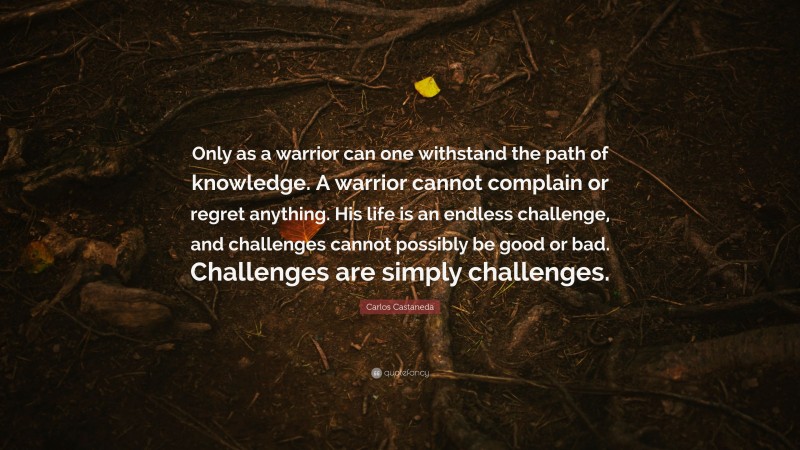 Carlos Castaneda Quote: “Only as a warrior can one withstand the path of knowledge. A warrior cannot complain or regret anything. His life is an endless challenge, and challenges cannot possibly be good or bad. Challenges are simply challenges.”