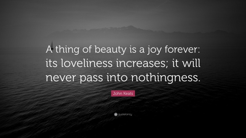 John Keats Quote: “A thing of beauty is a joy forever: its loveliness increases; it will never pass into nothingness.”