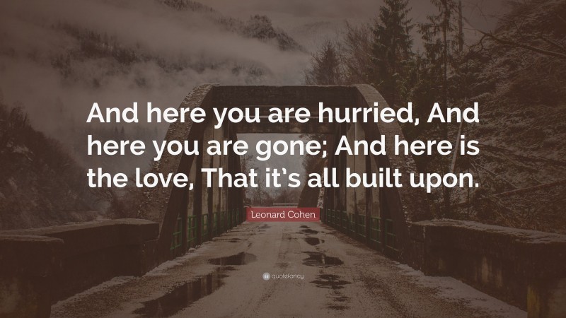 Leonard Cohen Quote: “And here you are hurried, And here you are gone; And here is the love, That it’s all built upon.”