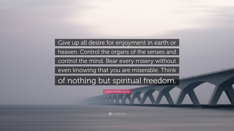 Swami Vivekananda Quote: “Give up all desire for enjoyment in earth or heaven. Control the organs of the senses and control the mind. Bear every misery without even knowing that you are miserable. Think of nothing but spiritual freedom.”