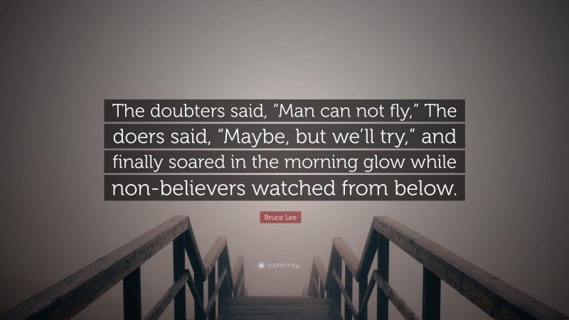 Bruce Lee Quote: “The doubters said, “Man can not fly,” The doers said, “Maybe, but we’ll try,” and finally soared in the morning glow while non-believers watched from below.”