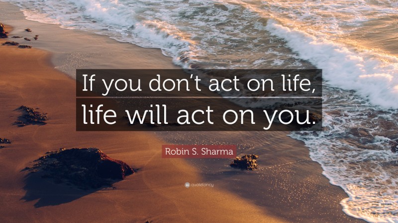 Robin S. Sharma Quote: “If you don’t act on life, life will act on you.”