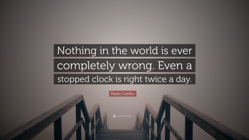 Paulo Coelho Quote: “Nothing in the world is ever completely wrong. Even a stopped clock is right twice a day.”