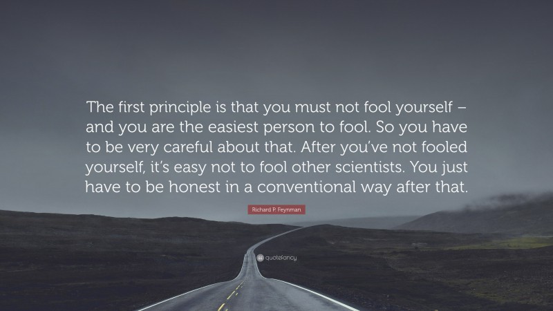 Richard P. Feynman Quote: “The first principle is that you must not fool yourself – and you are the easiest person to fool. So you have to be very careful about that. After you’ve not fooled yourself, it’s easy not to fool other scientists. You just have to be honest in a conventional way after that.”
