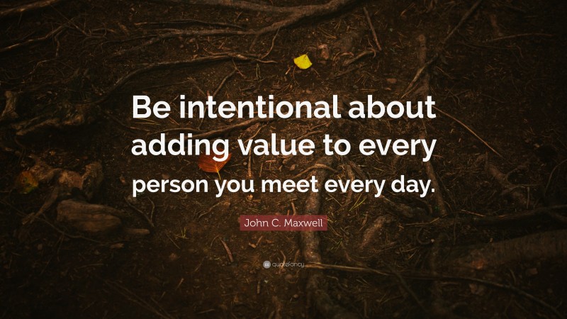 John C. Maxwell Quote: “Be intentional about adding value to every person you meet every day.”
