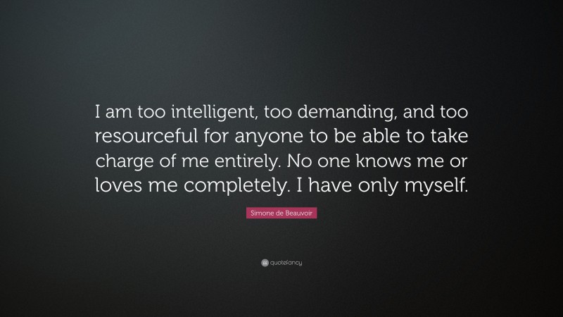 Simone de Beauvoir Quote: “I am too intelligent, too demanding, and too resourceful for anyone to be able to take charge of me entirely. No one knows me or loves me completely. I have only myself.”
