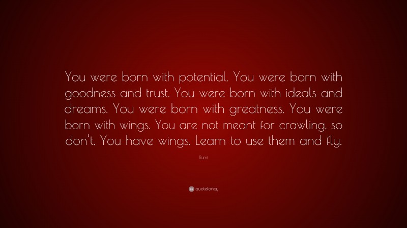 Rumi Quote: “You were born with potential. You were born with goodness and trust. You were born with ideals and dreams. You were born with greatness. You were born with wings. You are not meant for crawling, so don’t. You have wings. Learn to use them and fly.”
