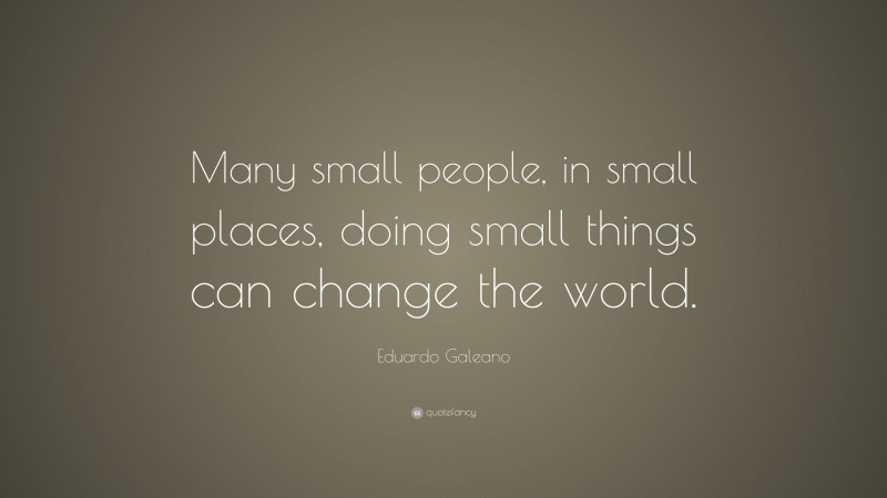 Eduardo Galeano Quote: “Many small people, in small places, doing small things can change the world.”