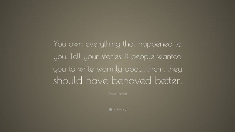 Anne Lamott Quote: “You own everything that happened to you. Tell your stories. If people wanted you to write warmly about them, they should have behaved better.”