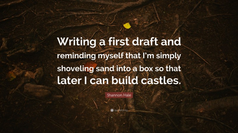 Shannon Hale Quote: “Writing a first draft and reminding myself that I’m simply shoveling sand into a box so that later I can build castles.”