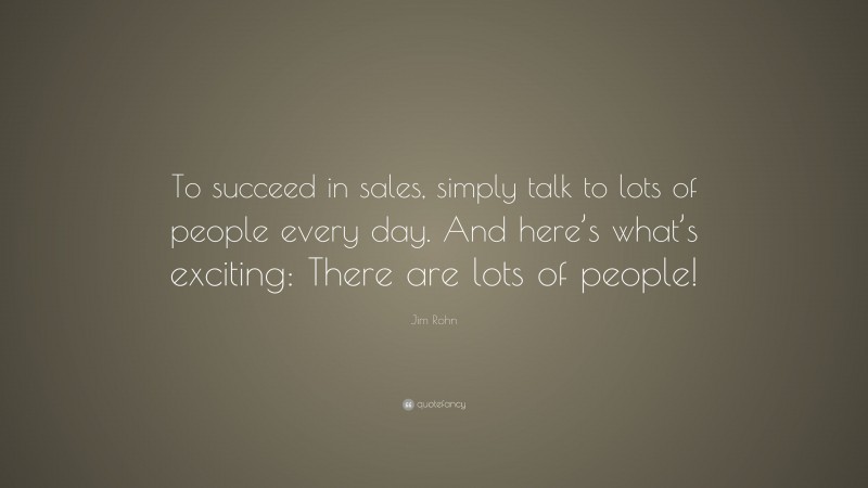 Jim Rohn Quote: “To succeed in sales, simply talk to lots of people every day. And here’s what’s exciting: There are lots of people!”
