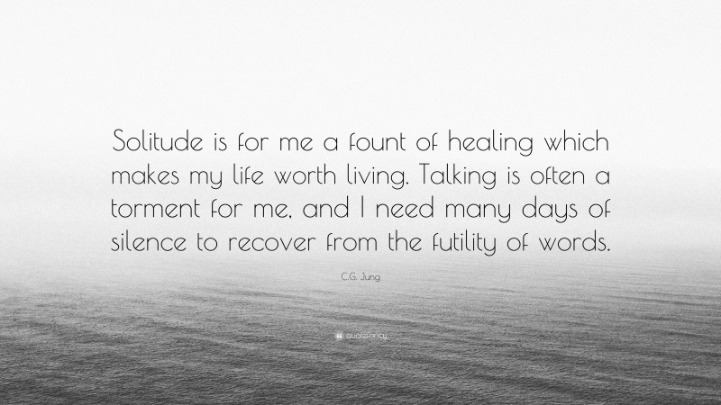 C.G. Jung Quote: “Solitude is for me a fount of healing which makes my life worth living. Talking is often a torment for me, and I need many days of silence to recover from the futility of words.”